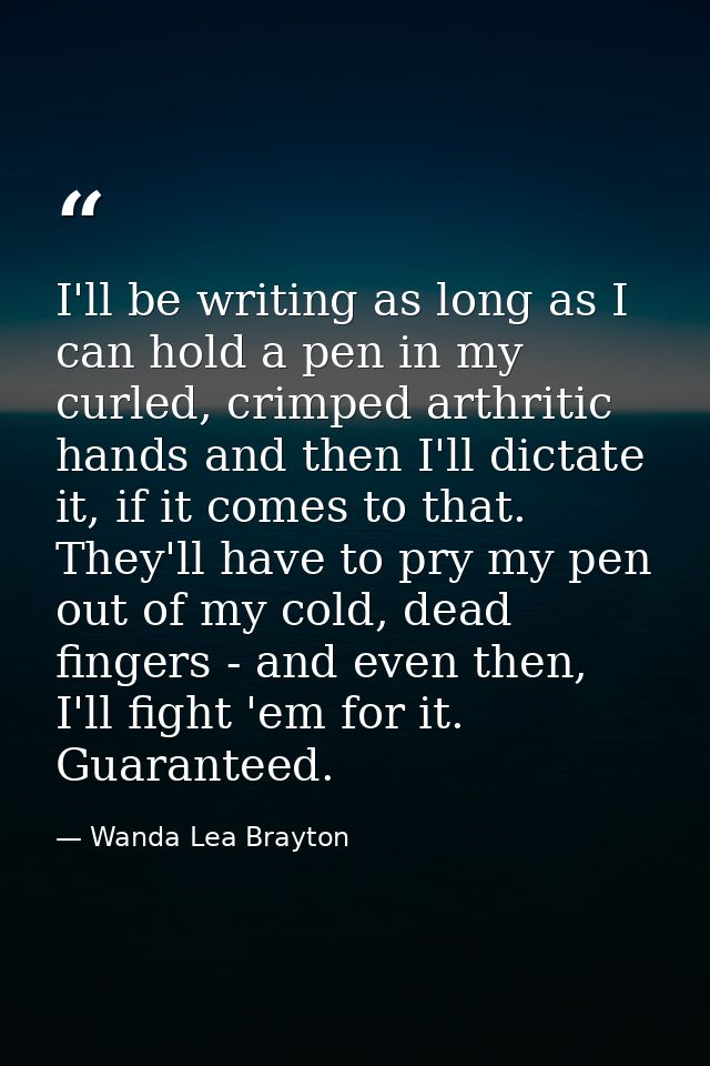 I'll be writing as long as I can hold a pen in my curled, crimped arthritic hands and then I'll dictate it, if it comes  — Wanda Lea Brayton