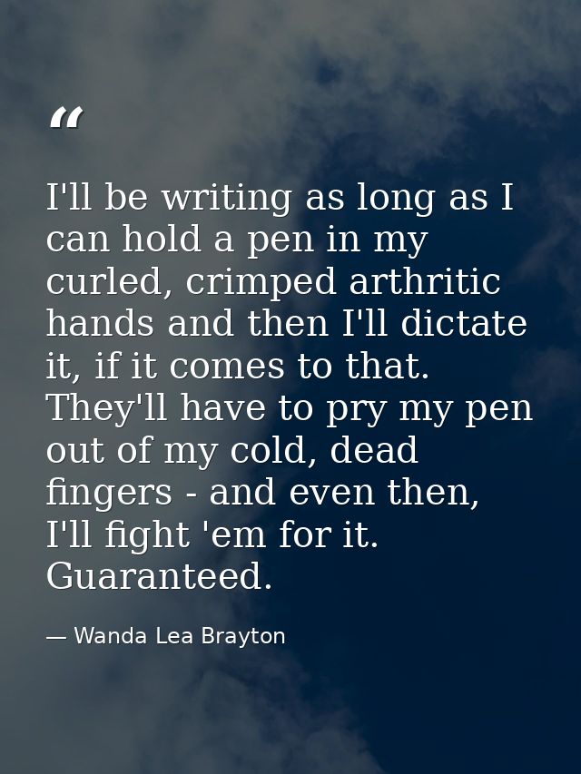 I'll be writing as long as I can hold a pen in my curled, crimped arthritic hands and then I'll dictate it, if it comes  — Wanda Lea Brayton