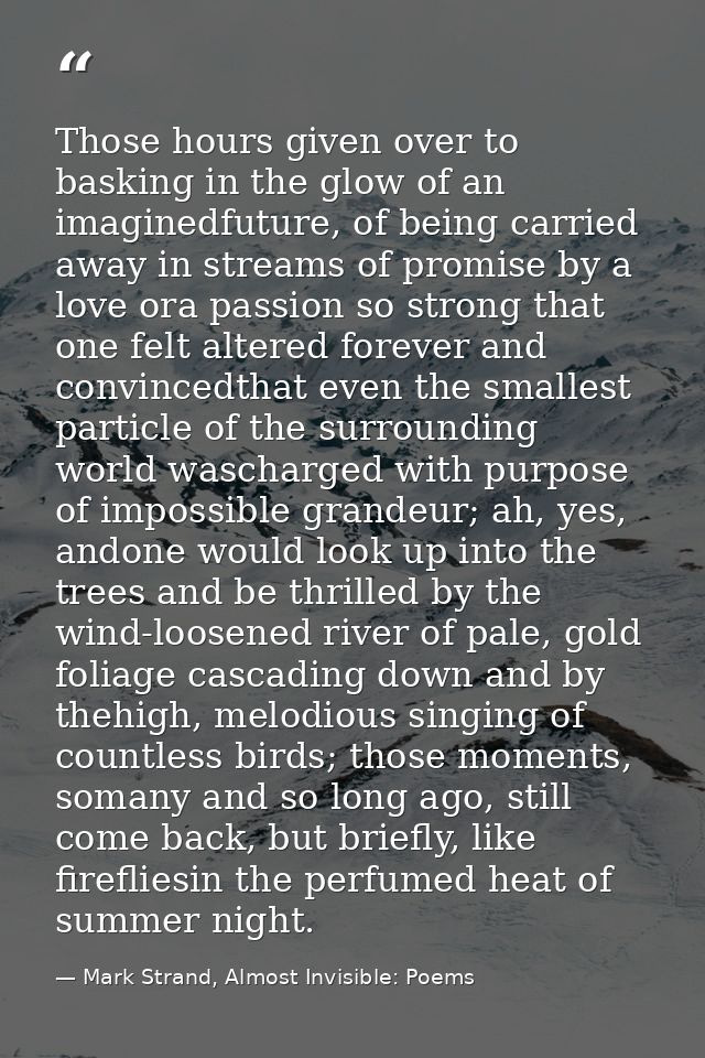Those hours given over to basking in the glow of an imaginedfuture, of being carried away in streams of promise by a lov — Mark Strand, Almost Invisible: Poems
