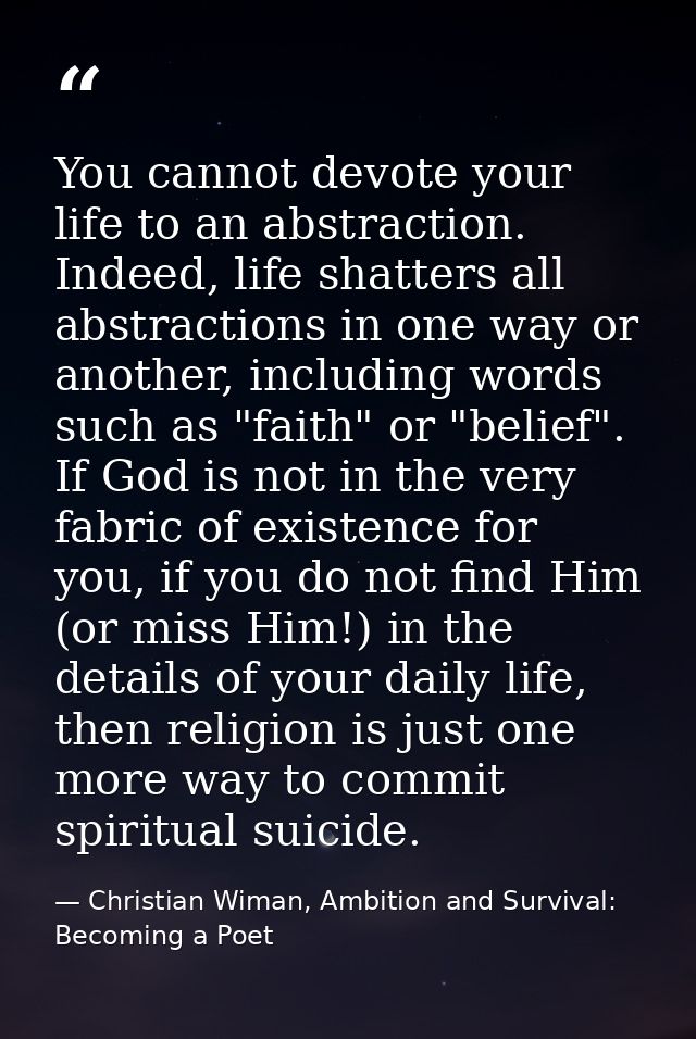 You cannot devote your life to an abstraction. Indeed, life shatters all abstractions in one way or another, including w — Christian Wiman, Ambition and Survival: Becoming a Poet