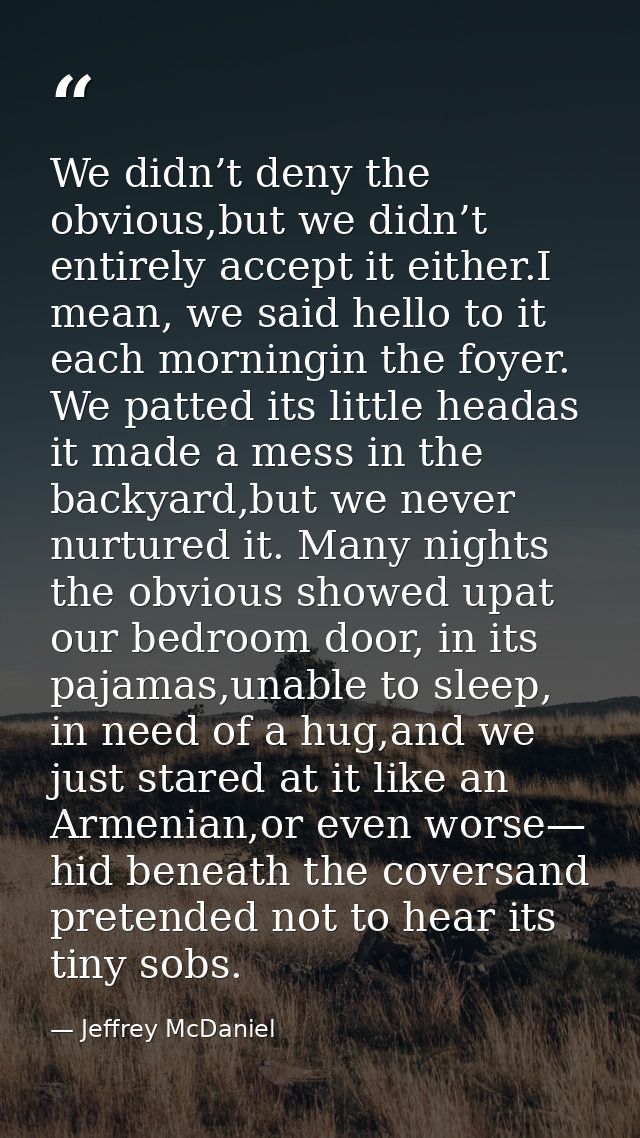 We didn’t deny the obvious,but we didn’t entirely accept it either.I mean, we said hello to it each morningin the foyer. — Jeffrey McDaniel
