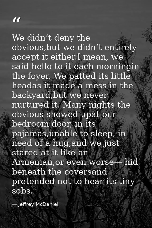 We didn’t deny the obvious,but we didn’t entirely accept it either.I mean, we said hello to it each morningin the foyer. — Jeffrey McDaniel