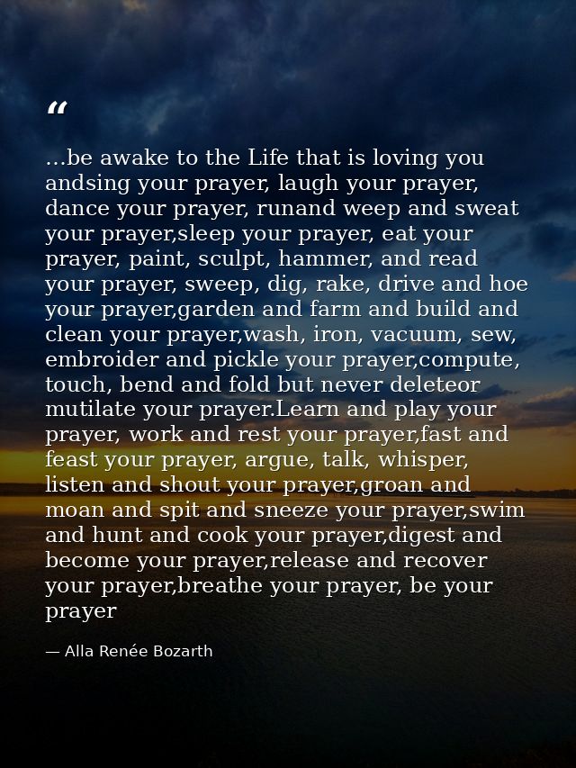 …be awake to the Life that is loving you andsing your prayer, laugh your prayer, dance your prayer, runand weep and swea — Alla Renée Bozarth