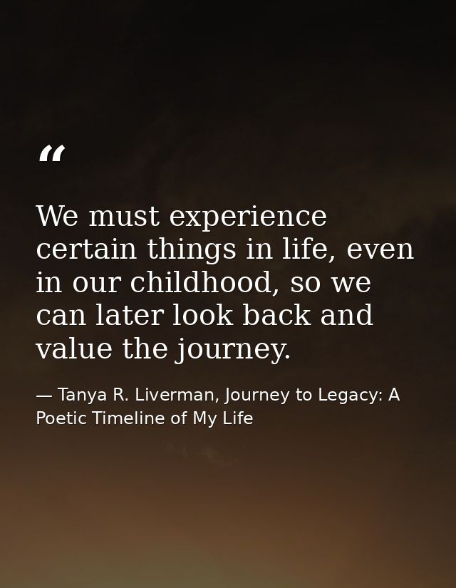 We must experience certain things in life, even in our childhood, so we can later look back and value the journey. — Tanya R. Liverman, Journey to Legacy: A Poetic Timeline of My Life