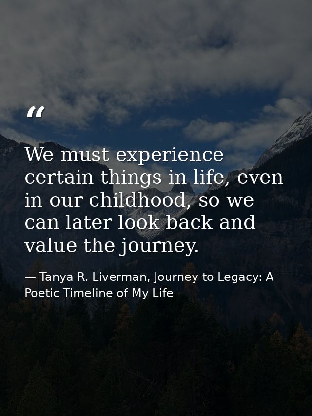 We must experience certain things in life, even in our childhood, so we can later look back and value the journey. — Tanya R. Liverman, Journey to Legacy: A Poetic Timeline of My Life