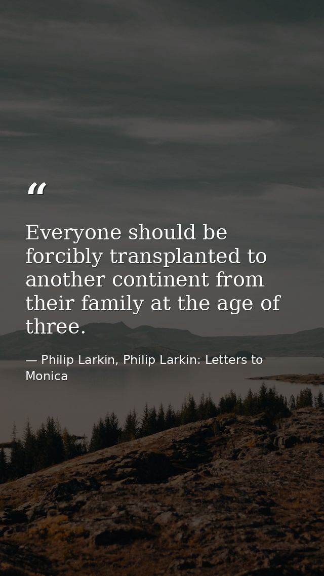 Everyone should be forcibly transplanted to another continent from their family at the age of three. — Philip Larkin, Philip Larkin: Letters to Monica