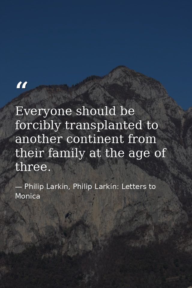 Everyone should be forcibly transplanted to another continent from their family at the age of three. — Philip Larkin, Philip Larkin: Letters to Monica