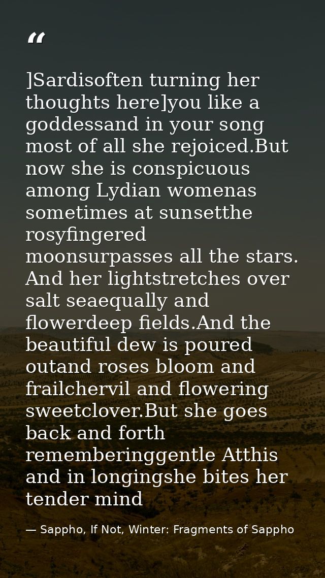 ]Sardisoften turning her thoughts here]you like a goddessand in your song most of all she rejoiced.But now she is conspi — Sappho, If Not, Winter: Fragments of Sappho