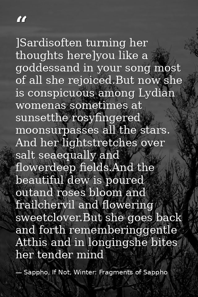 ]Sardisoften turning her thoughts here]you like a goddessand in your song most of all she rejoiced.But now she is conspi — Sappho, If Not, Winter: Fragments of Sappho