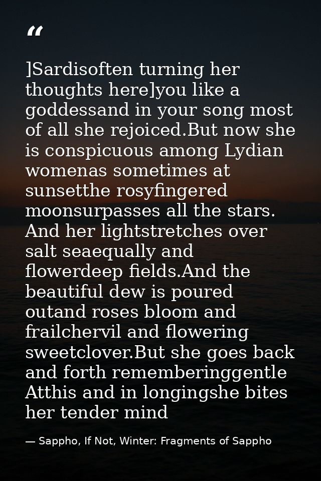 ]Sardisoften turning her thoughts here]you like a goddessand in your song most of all she rejoiced.But now she is conspi — Sappho, If Not, Winter: Fragments of Sappho