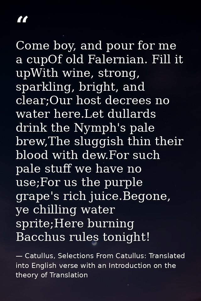 Come boy, and pour for me a cupOf old Falernian. Fill it upWith wine, strong, sparkling, bright, and clear;Our host decr — Catullus, Selections From Catullus: Translated into English verse with an Introduction on the theory of Translation
