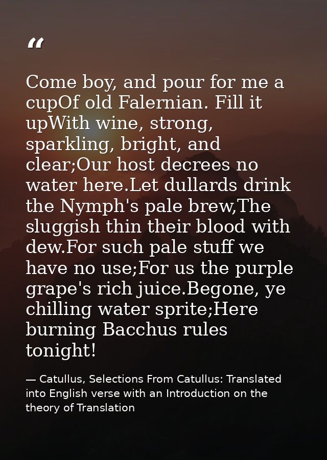 Come boy, and pour for me a cupOf old Falernian. Fill it upWith wine, strong, sparkling, bright, and clear;Our host decr — Catullus, Selections From Catullus: Translated into English verse with an Introduction on the theory of Translation