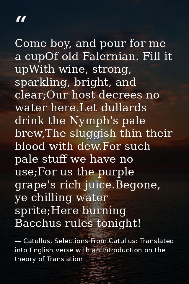 Come boy, and pour for me a cupOf old Falernian. Fill it upWith wine, strong, sparkling, bright, and clear;Our host decr — Catullus, Selections From Catullus: Translated into English verse with an Introduction on the theory of Translation