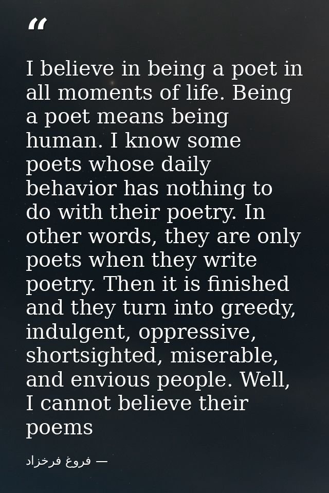 I believe in being a poet in all moments of life. Being a poet means being human. I know some poets whose daily behavior — فروغ فرخزاد
