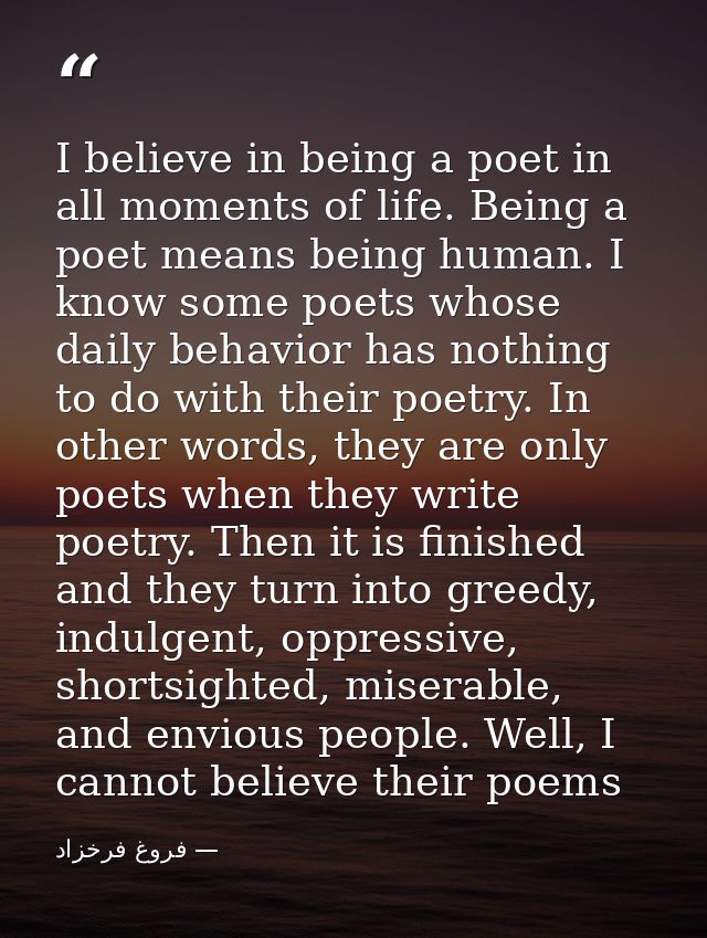 I believe in being a poet in all moments of life. Being a poet means being human. I know some poets whose daily behavior — فروغ فرخزاد