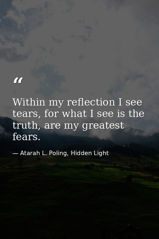 Within my reflection I see tears, for what I see is the truth, are my greatest fears. — Atarah L. Poling, Hidden Light