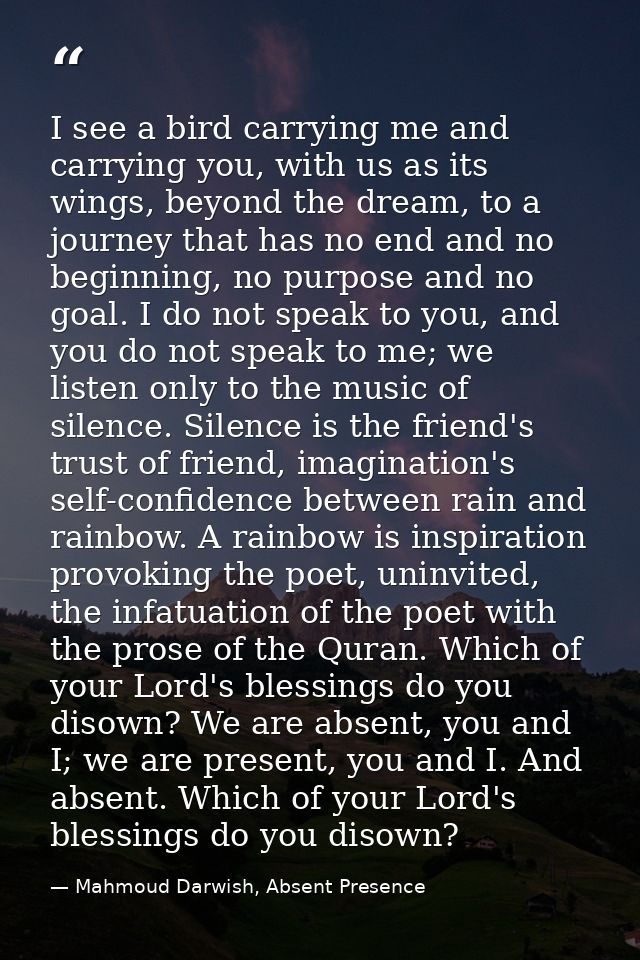 I see a bird carrying me and carrying you, with us as its wings, beyond the dream, to a journey that has no end and no b — Mahmoud Darwish, Absent Presence
