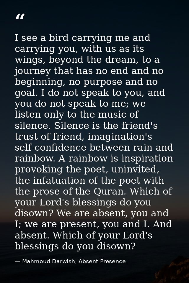 I see a bird carrying me and carrying you, with us as its wings, beyond the dream, to a journey that has no end and no b — Mahmoud Darwish, Absent Presence