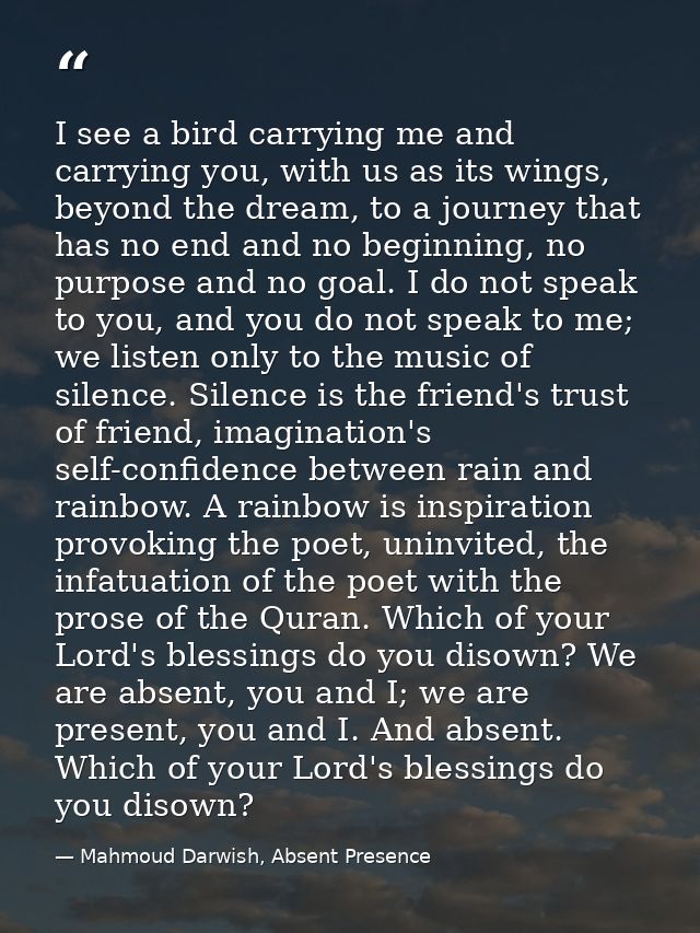 I see a bird carrying me and carrying you, with us as its wings, beyond the dream, to a journey that has no end and no b — Mahmoud Darwish, Absent Presence