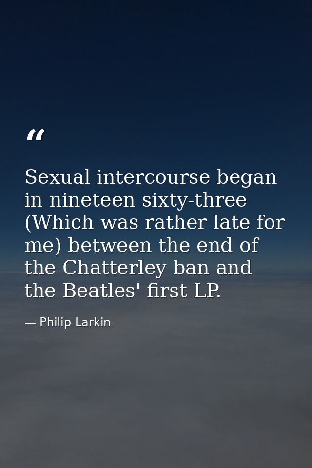 Sexual intercourse began in nineteen sixty-three (Which was rather late for me) between the end of the Chatterley ban an — Philip Larkin
