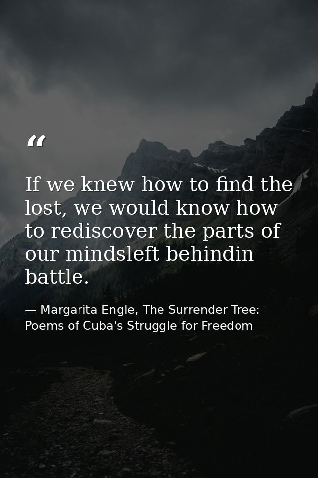 If we knew how to find the lost, we would know how to rediscover the parts of our mindsleft behindin battle. — Margarita Engle, The Surrender Tree: Poems of Cuba's Struggle for Freedom