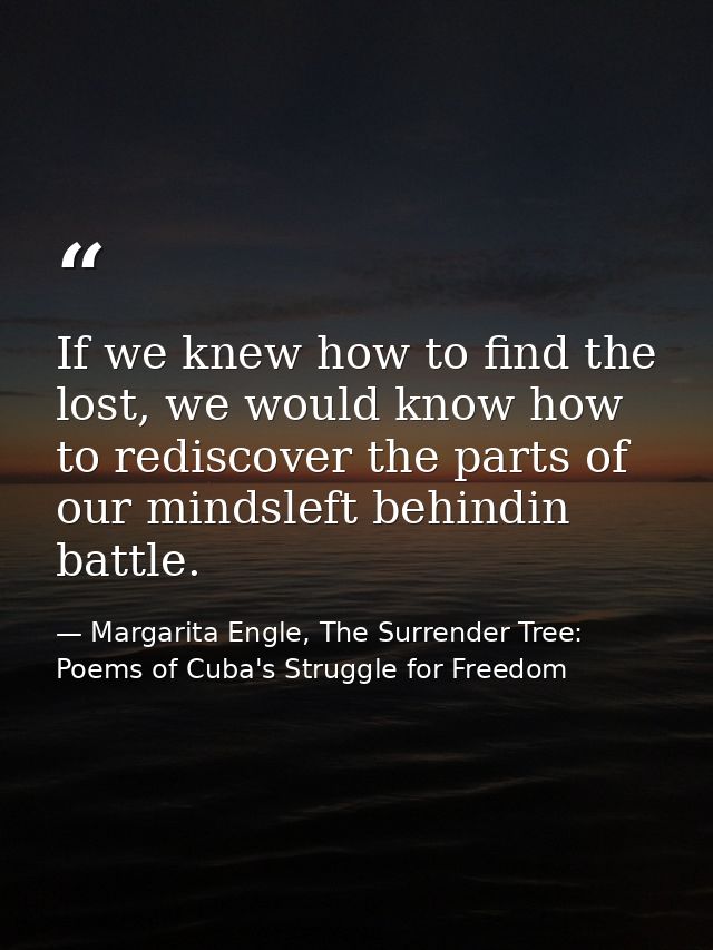 If we knew how to find the lost, we would know how to rediscover the parts of our mindsleft behindin battle. — Margarita Engle, The Surrender Tree: Poems of Cuba's Struggle for Freedom