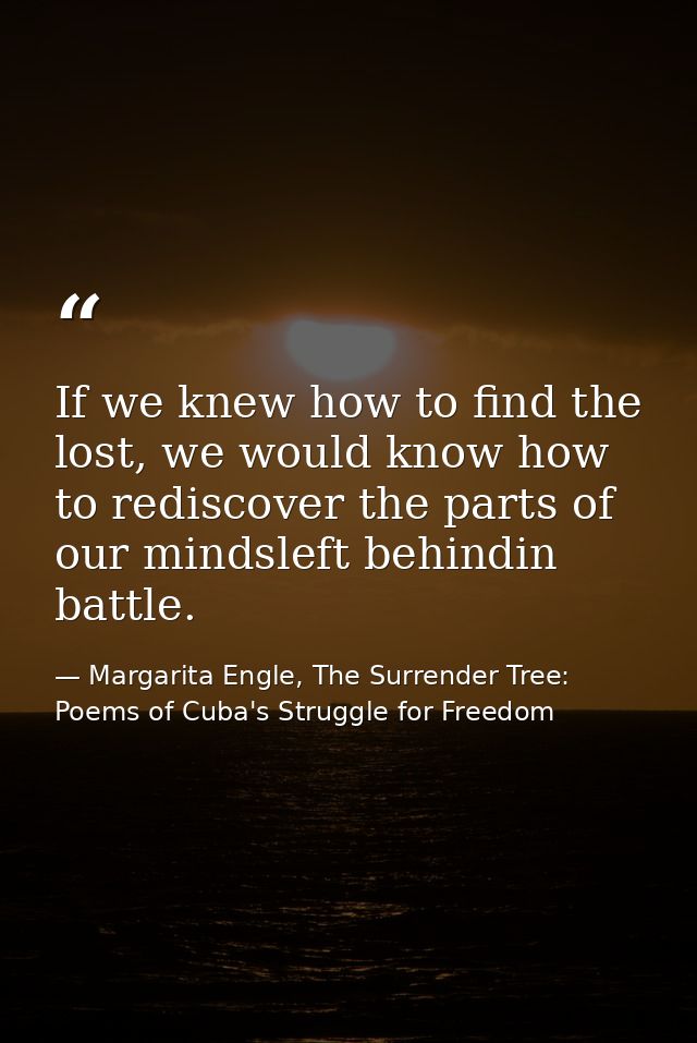 If we knew how to find the lost, we would know how to rediscover the parts of our mindsleft behindin battle. — Margarita Engle, The Surrender Tree: Poems of Cuba's Struggle for Freedom