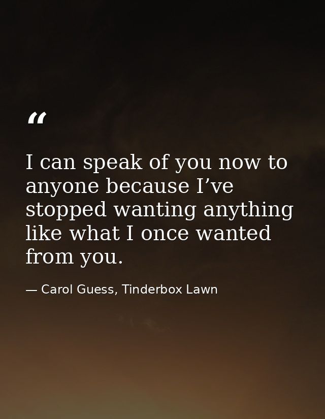 I can speak of you now to anyone because I’ve stopped wanting anything like what I once wanted from you. — Carol Guess, Tinderbox Lawn