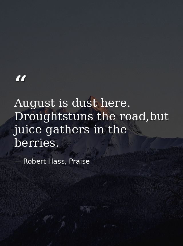 August is dust here. Droughtstuns the road,but juice gathers in the berries. — Robert Hass, Praise