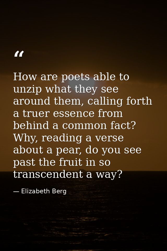 How are poets able to unzip what they see around them, calling forth a truer essence from behind a common fact? Why, rea — Elizabeth Berg
