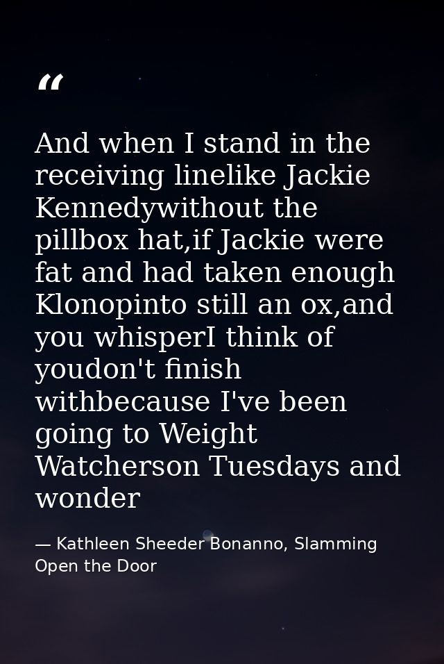 And when I stand in the receiving linelike Jackie Kennedywithout the pillbox hat,if Jackie were fat and had taken enough — Kathleen Sheeder Bonanno, Slamming Open the Door