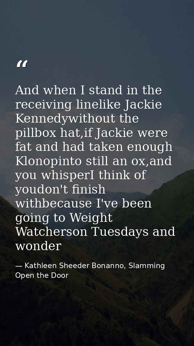 And when I stand in the receiving linelike Jackie Kennedywithout the pillbox hat,if Jackie were fat and had taken enough — Kathleen Sheeder Bonanno, Slamming Open the Door