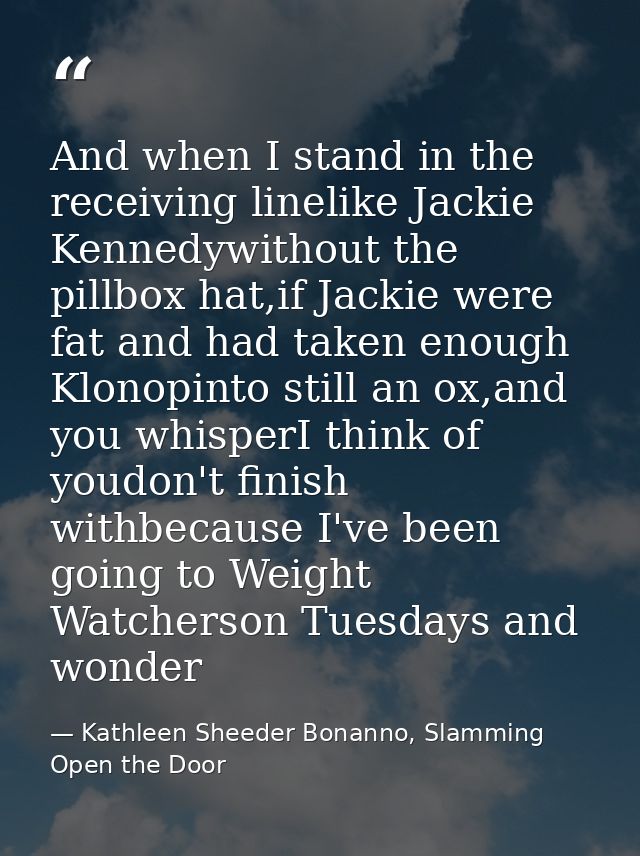 And when I stand in the receiving linelike Jackie Kennedywithout the pillbox hat,if Jackie were fat and had taken enough — Kathleen Sheeder Bonanno, Slamming Open the Door