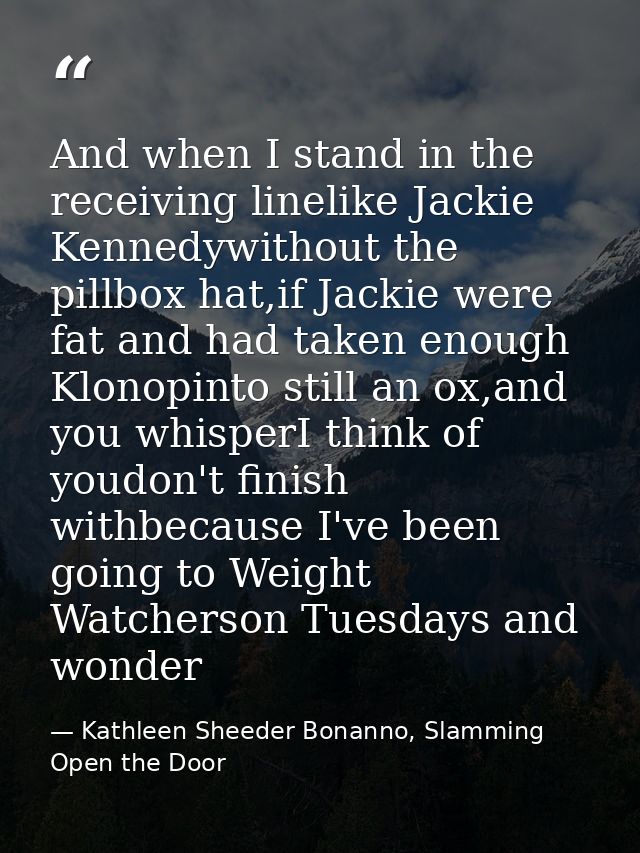 And when I stand in the receiving linelike Jackie Kennedywithout the pillbox hat,if Jackie were fat and had taken enough — Kathleen Sheeder Bonanno, Slamming Open the Door