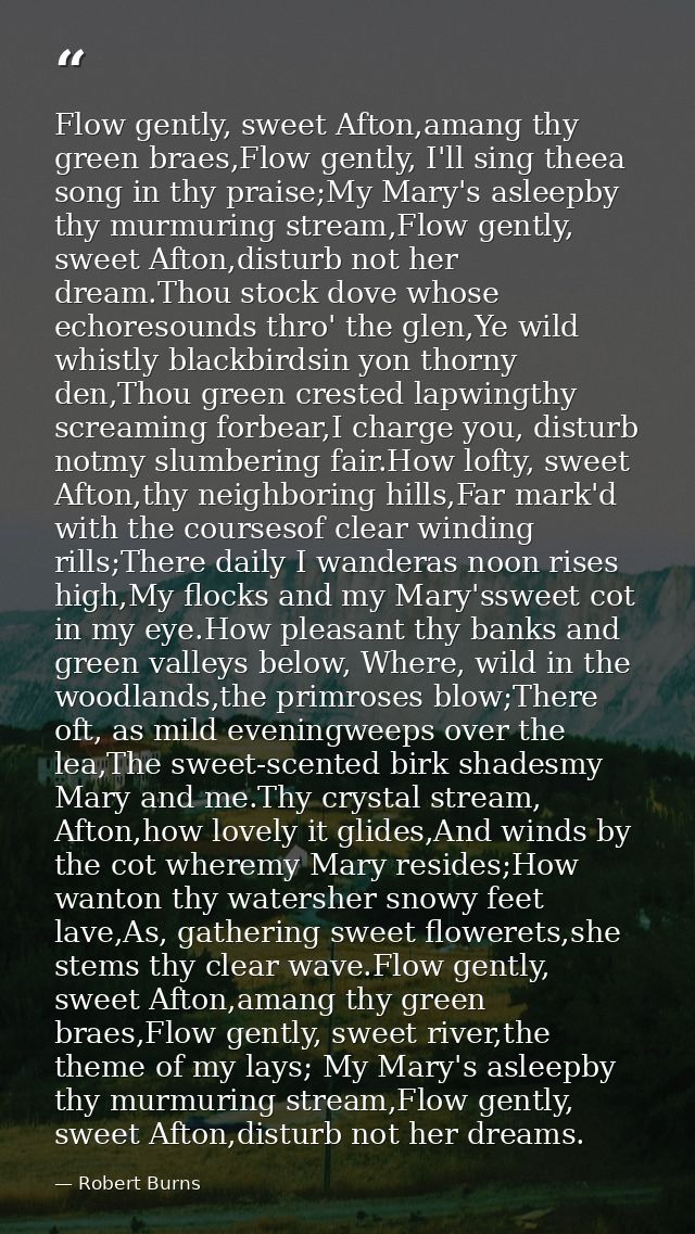 Flow gently, sweet Afton,amang thy green braes,Flow gently, I'll sing theea song in thy praise;My Mary's asleepby thy mu — Robert Burns