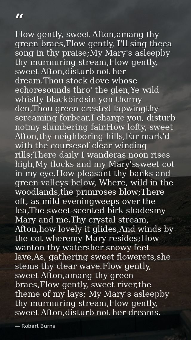 Flow gently, sweet Afton,amang thy green braes,Flow gently, I'll sing theea song in thy praise;My Mary's asleepby thy mu — Robert Burns
