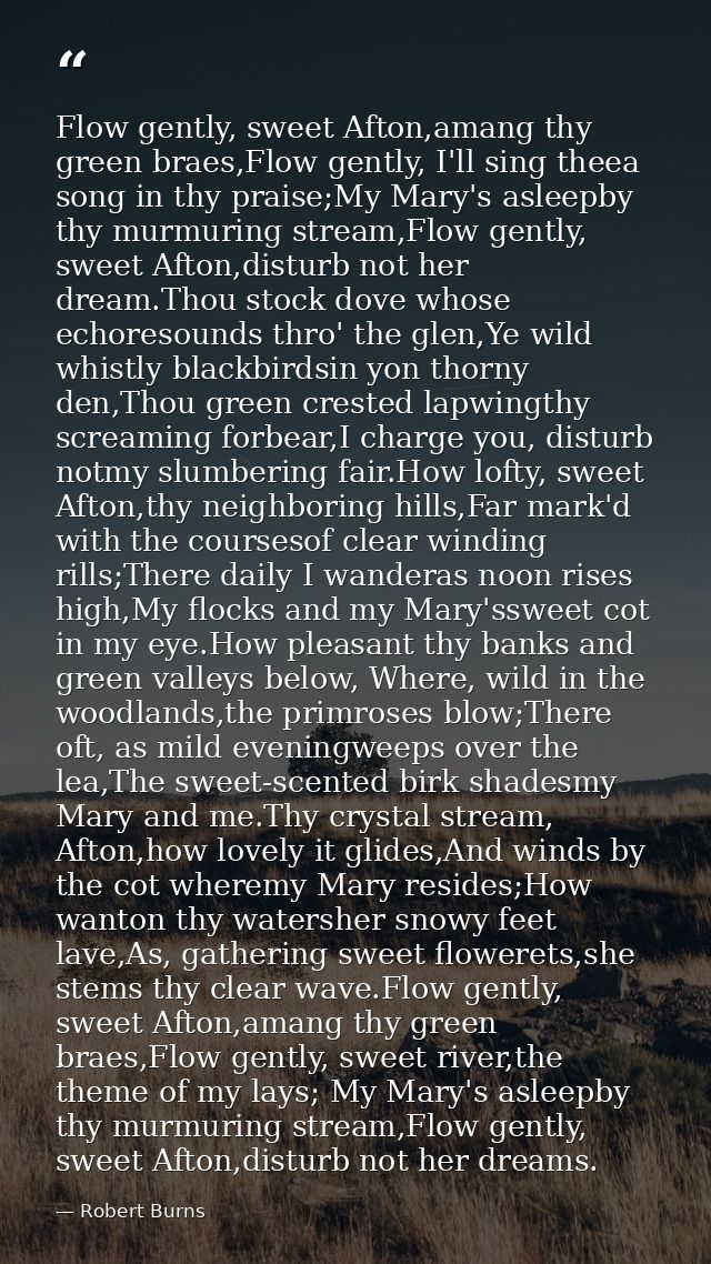 Flow gently, sweet Afton,amang thy green braes,Flow gently, I'll sing theea song in thy praise;My Mary's asleepby thy mu — Robert Burns