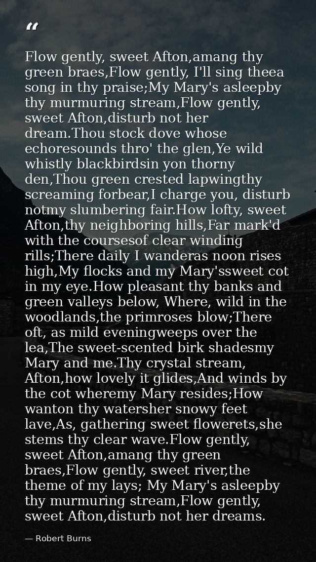 Flow gently, sweet Afton,amang thy green braes,Flow gently, I'll sing theea song in thy praise;My Mary's asleepby thy mu — Robert Burns