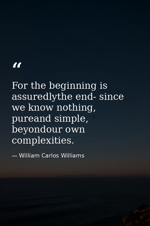 For the beginning is assuredlythe end- since we know nothing, pureand simple, beyondour own complexities. — William Carlos Williams