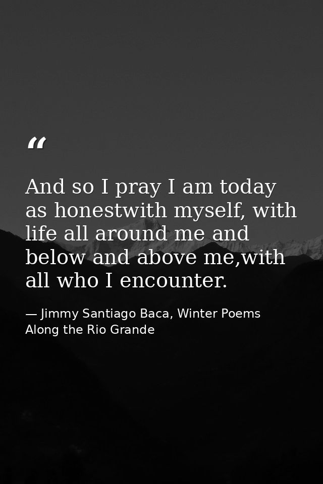 And so I pray I am today as honestwith myself, with life all around me and below and above me,with all who I encounter. — Jimmy Santiago Baca, Winter Poems Along the Rio Grande