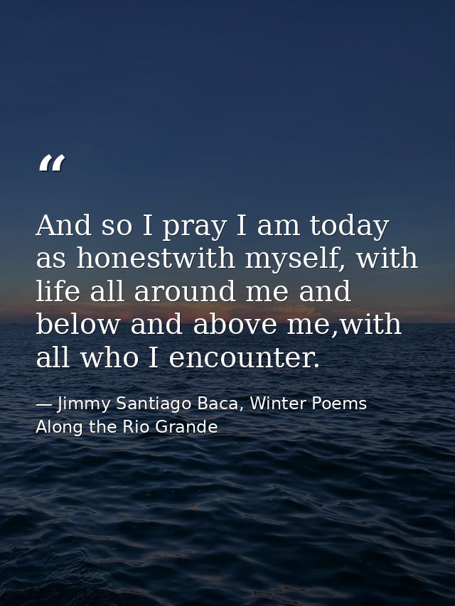 And so I pray I am today as honestwith myself, with life all around me and below and above me,with all who I encounter. — Jimmy Santiago Baca, Winter Poems Along the Rio Grande