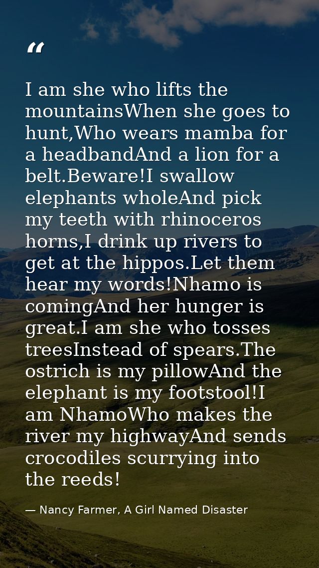 I am she who lifts the mountainsWhen she goes to hunt,Who wears mamba for a headbandAnd a lion for a belt.Beware!I swall — Nancy Farmer, A Girl Named Disaster