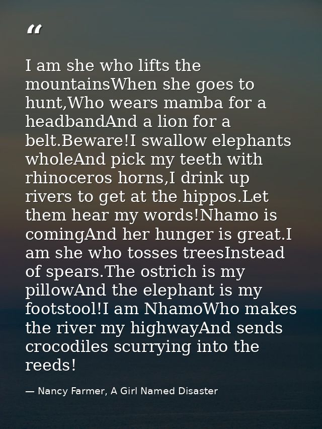 I am she who lifts the mountainsWhen she goes to hunt,Who wears mamba for a headbandAnd a lion for a belt.Beware!I swall — Nancy Farmer, A Girl Named Disaster