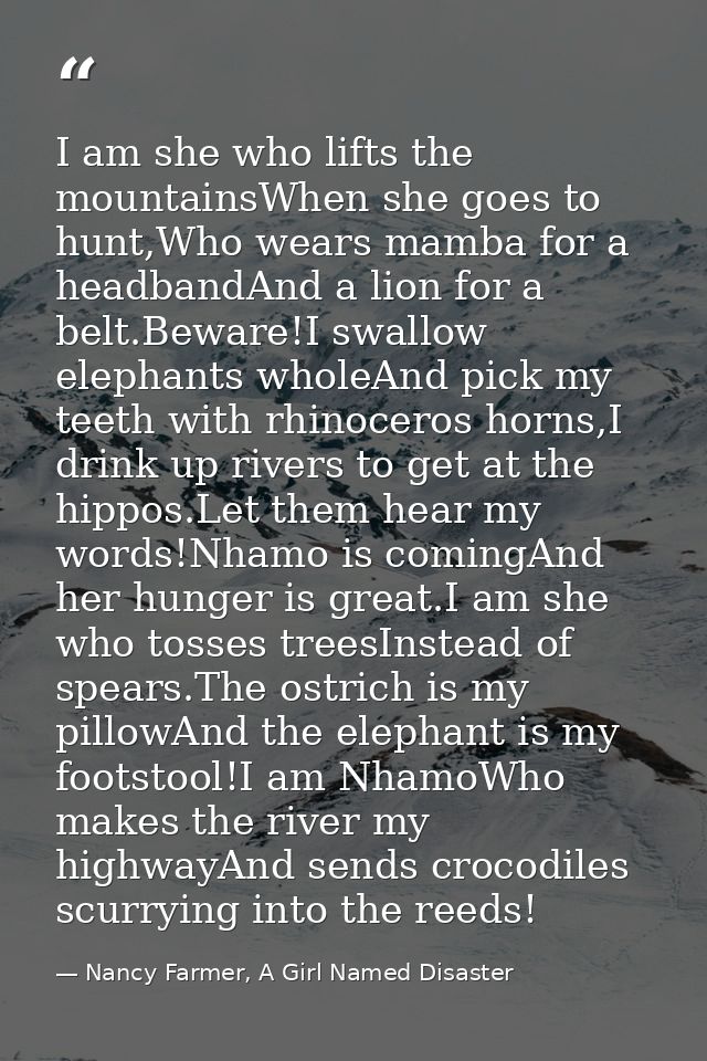 I am she who lifts the mountainsWhen she goes to hunt,Who wears mamba for a headbandAnd a lion for a belt.Beware!I swall — Nancy Farmer, A Girl Named Disaster