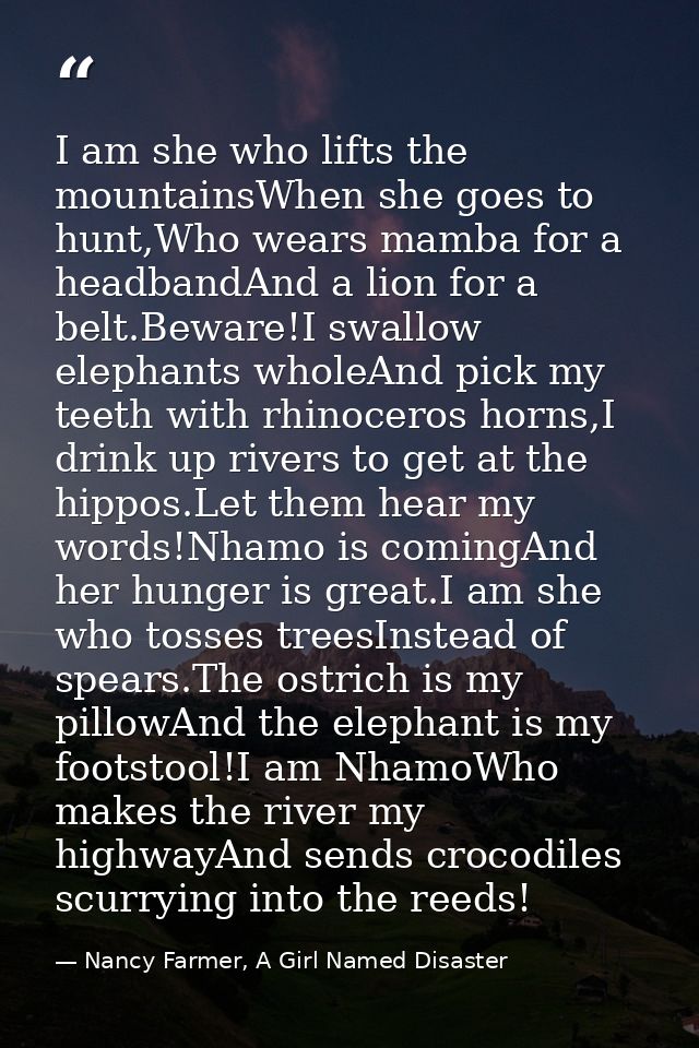 I am she who lifts the mountainsWhen she goes to hunt,Who wears mamba for a headbandAnd a lion for a belt.Beware!I swall — Nancy Farmer, A Girl Named Disaster