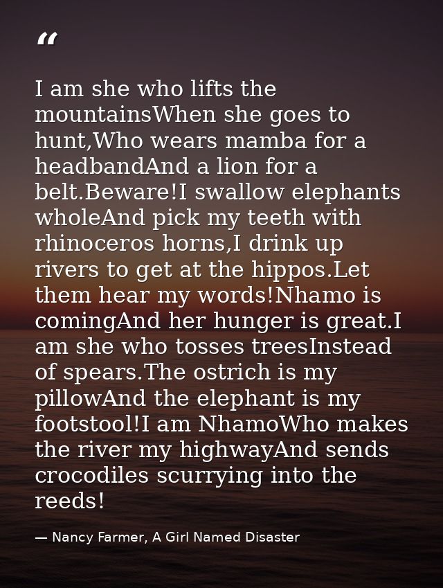 I am she who lifts the mountainsWhen she goes to hunt,Who wears mamba for a headbandAnd a lion for a belt.Beware!I swall — Nancy Farmer, A Girl Named Disaster