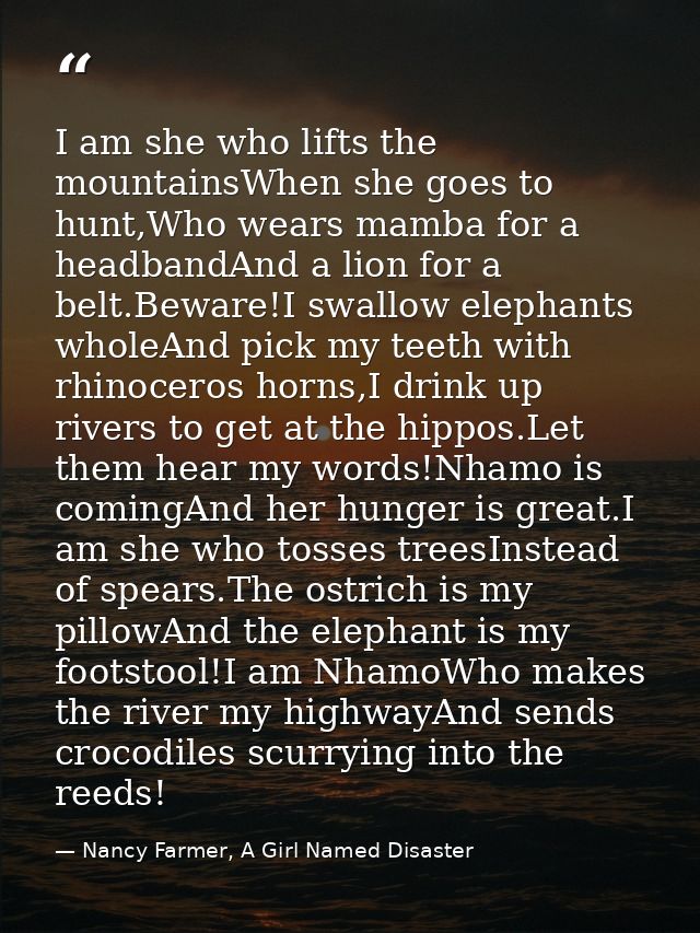 I am she who lifts the mountainsWhen she goes to hunt,Who wears mamba for a headbandAnd a lion for a belt.Beware!I swall — Nancy Farmer, A Girl Named Disaster