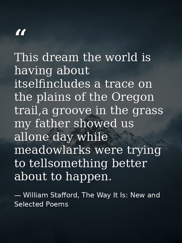 This dream the world is having about itselfincludes a trace on the plains of the Oregon trail,a groove in the grass my f — William Stafford, The Way It Is: New and Selected Poems