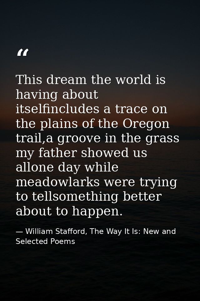 This dream the world is having about itselfincludes a trace on the plains of the Oregon trail,a groove in the grass my f — William Stafford, The Way It Is: New and Selected Poems
