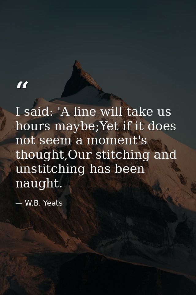 I said: 'A line will take us hours maybe;Yet if it does not seem a moment's thought,Our stitching and unstitching has be — W.B. Yeats